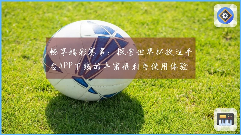 畅享精彩赛事，探索世界杯投注平台APP下载的丰富福利与使用体验