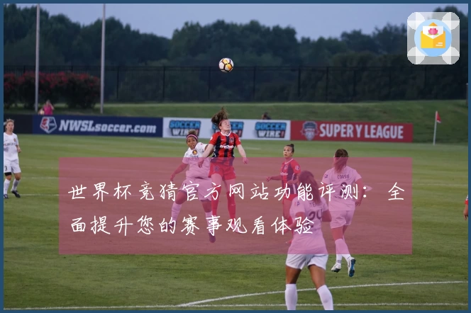 世界杯竞猜官方网站功能评测：全面提升您的赛事观看体验